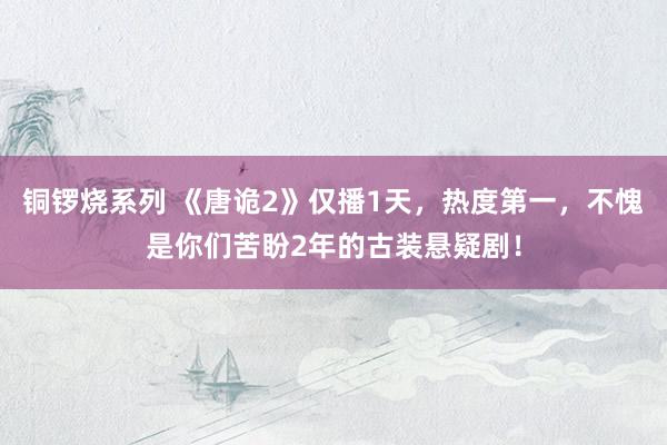 铜锣烧系列 《唐诡2》仅播1天，热度第一，不愧是你们苦盼2年的古装悬疑剧！