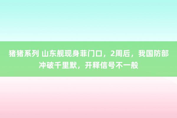 猪猪系列 山东舰现身菲门口，2周后，我国防部冲破千里默，开释信号不一般