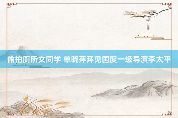 偷拍厕所女同学 单晓萍拜见国度一级导演李太平