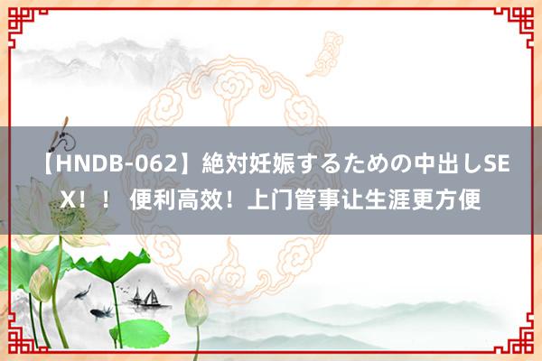 【HNDB-062】絶対妊娠するための中出しSEX！！ 便利高效！上门管事让生涯更方便