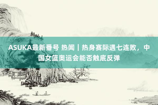 ASUKA最新番号 热闻｜热身赛际遇七连败，中国女篮奥运会能否触底反弹