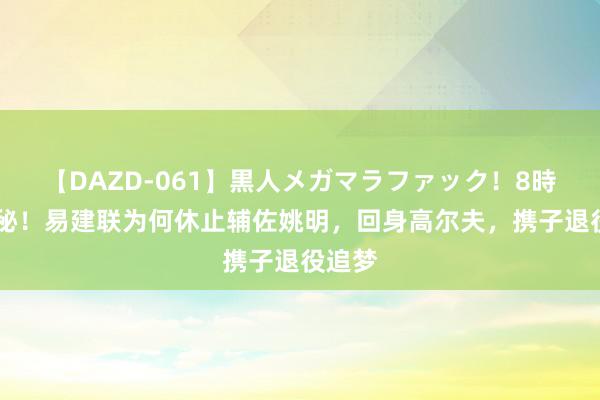 【DAZD-061】黒人メガマラファック！8時間 揭秘！易建联为何休止辅佐姚明，回身高尔夫，携子退役追梦