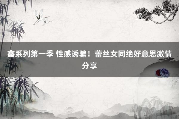 鑫系列第一季 性感诱骗！蕾丝女同绝好意思激情分享