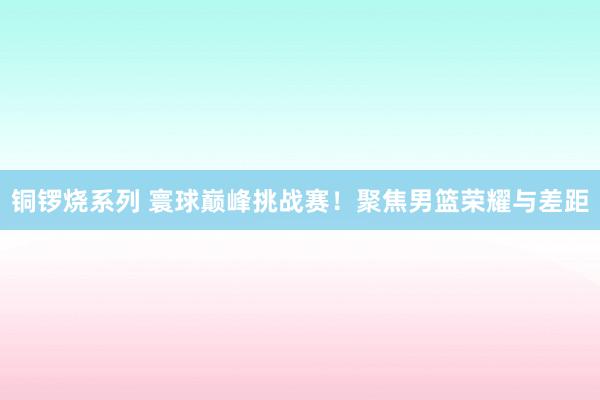 铜锣烧系列 寰球巅峰挑战赛！聚焦男篮荣耀与差距
