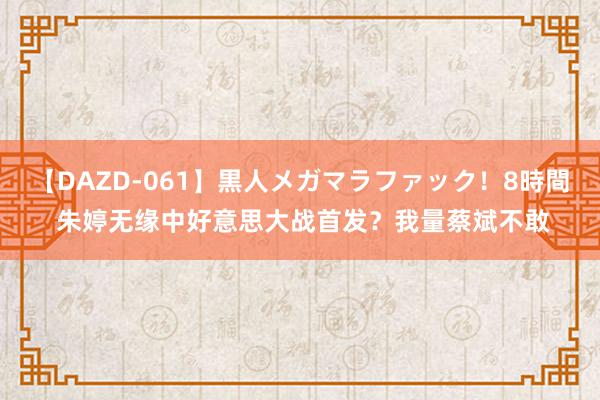 【DAZD-061】黒人メガマラファック！8時間 朱婷无缘中好意思大战首发？我量蔡斌不敢