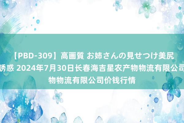 【PBD-309】高画質 お姉さんの見せつけ美尻&美脚の誘惑 2024年7月30日长春海吉星农产物物流有限公司价钱行情