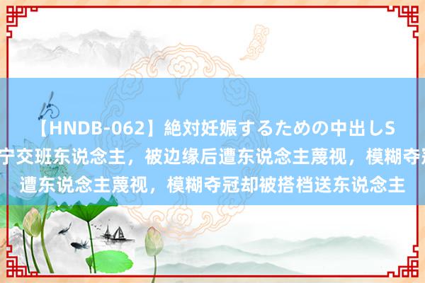 【HNDB-062】絶対妊娠するための中出しSEX！！ 她曾被视为丁宁交班东说念主，被边缘后遭东说念主蔑视，模糊夺冠却被搭档送东说念主