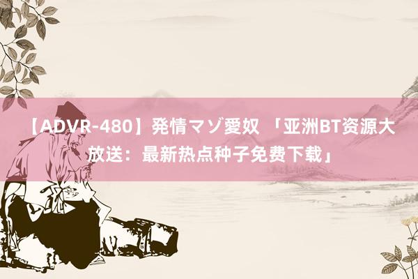 【ADVR-480】発情マゾ愛奴 「亚洲BT资源大放送：最新热点种子免费下载」