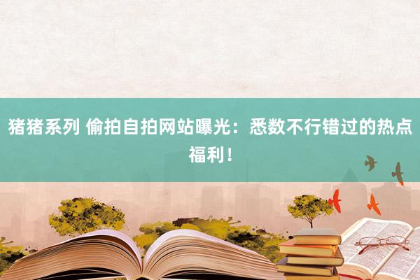猪猪系列 偷拍自拍网站曝光：悉数不行错过的热点福利！