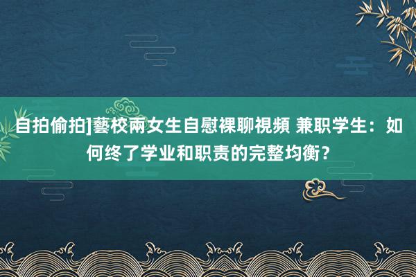 自拍偷拍]藝校兩女生自慰裸聊視頻 兼职学生：如何终了学业和职责的完整均衡？