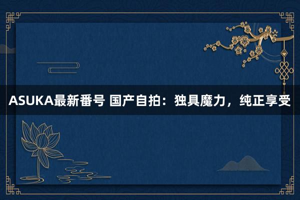 ASUKA最新番号 国产自拍：独具魔力，纯正享受