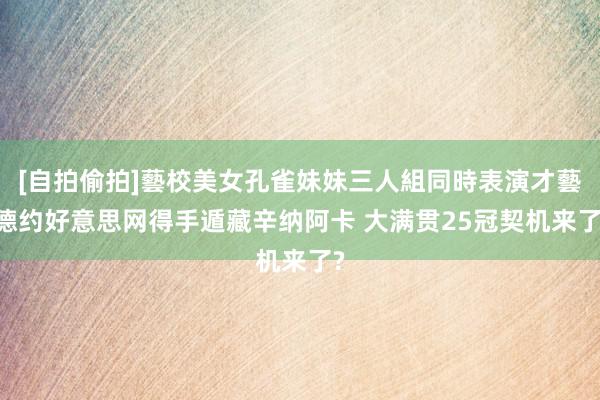 [自拍偷拍]藝校美女孔雀妹妹三人組同時表演才藝 德约好意思网得手遁藏辛纳阿卡 大满贯25冠契机来了?