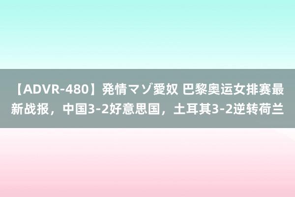 【ADVR-480】発情マゾ愛奴 巴黎奥运女排赛最新战报，中国3-2好意思国，土耳其3-2逆转荷兰