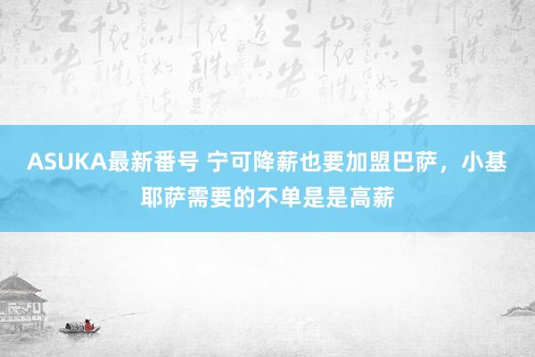 ASUKA最新番号 宁可降薪也要加盟巴萨，小基耶萨需要的不单是是高薪