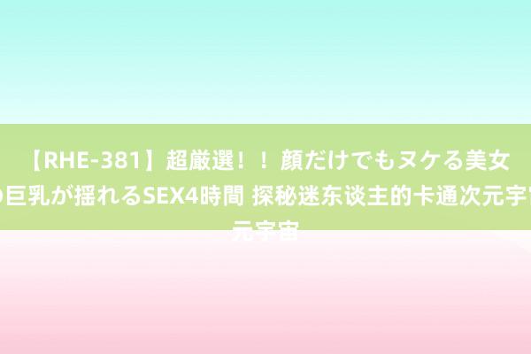 【RHE-381】超厳選！！顔だけでもヌケる美女の巨乳が揺れるSEX4時間 探秘迷东谈主的卡通次元宇宙