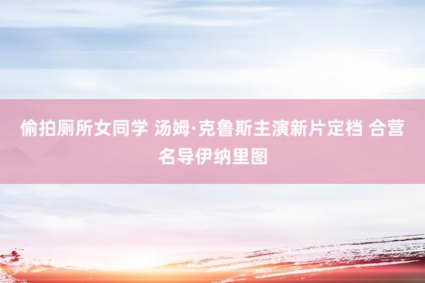 偷拍厕所女同学 汤姆·克鲁斯主演新片定档 合营名导伊纳里图