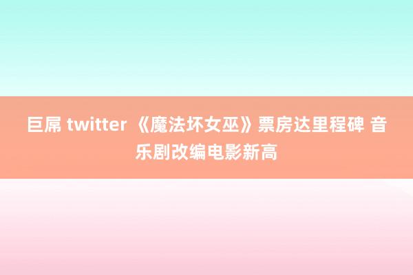 巨屌 twitter 《魔法坏女巫》票房达里程碑 音乐剧改编电影新高
