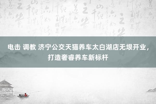电击 调教 济宁公交天猫养车太白湖店无垠开业，打造奢睿养车新标杆