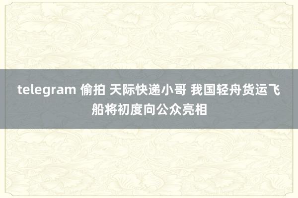telegram 偷拍 天际快递小哥 我国轻舟货运飞船将初度向公众亮相