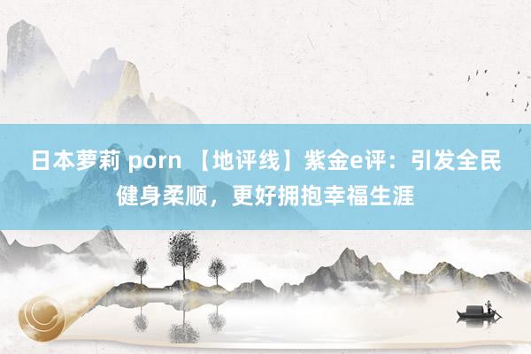 日本萝莉 porn 【地评线】紫金e评：引发全民健身柔顺，更好拥抱幸福生涯