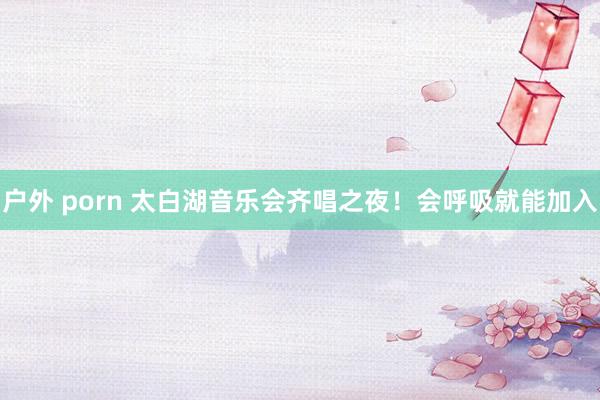 户外 porn 太白湖音乐会齐唱之夜！会呼吸就能加入