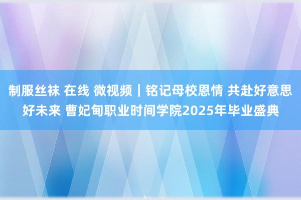 制服丝袜 在线 微视频｜铭记母校恩情 共赴好意思好未来 曹妃甸职业时间学院2025年毕业盛典