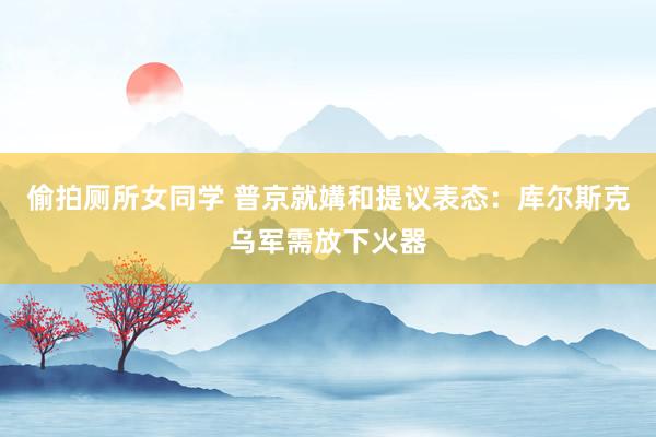 偷拍厕所女同学 普京就媾和提议表态：库尔斯克乌军需放下火器