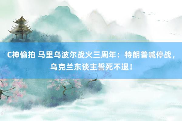 C神偷拍 马里乌波尔战火三周年：特朗普喊停战，乌克兰东谈主誓死不退！