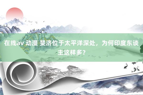 在线av 动漫 斐济位于太平洋深处，为何印度东谈主这样多？