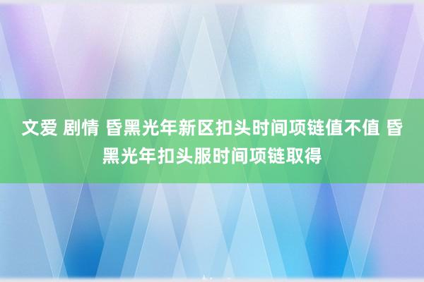 文爱 剧情 昏黑光年新区扣头时间项链值不值 昏黑光年扣头服时间项链取得