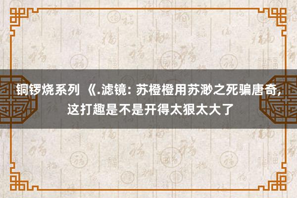 铜锣烧系列 《.滤镜: 苏橙橙用苏渺之死骗唐奇, 这打趣是不是开得太狠太大了
