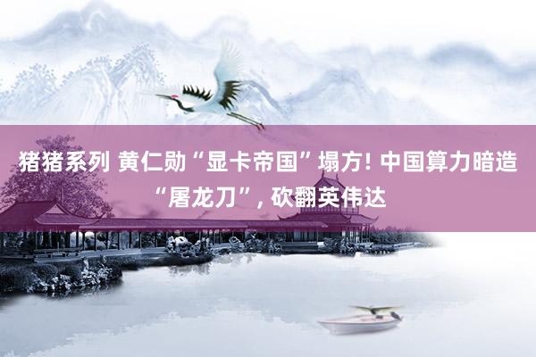 猪猪系列 黄仁勋“显卡帝国”塌方! 中国算力暗造“屠龙刀”, 砍翻英伟达