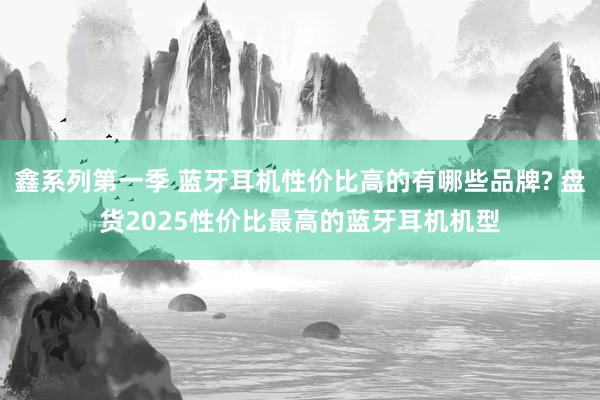 鑫系列第一季 蓝牙耳机性价比高的有哪些品牌? 盘货2025性价比最高的蓝牙耳机机型
