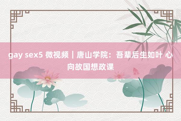 gay sex5 微视频｜唐山学院：吾辈后生如叶 心向故国想政课