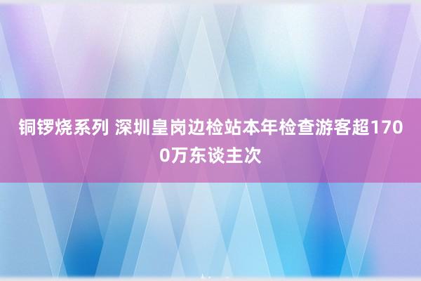 铜锣烧系列 深圳皇岗边检站本年检查游客超1700万东谈主次