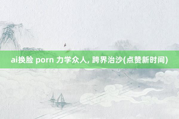 ai换脸 porn 力学众人, 跨界治沙(点赞新时间)