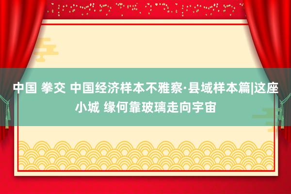 中国 拳交 中国经济样本不雅察·县域样本篇|这座小城 缘何靠玻璃走向宇宙