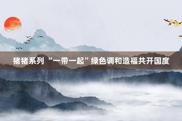 猪猪系列 “一带一起”绿色调和造福共开国度
