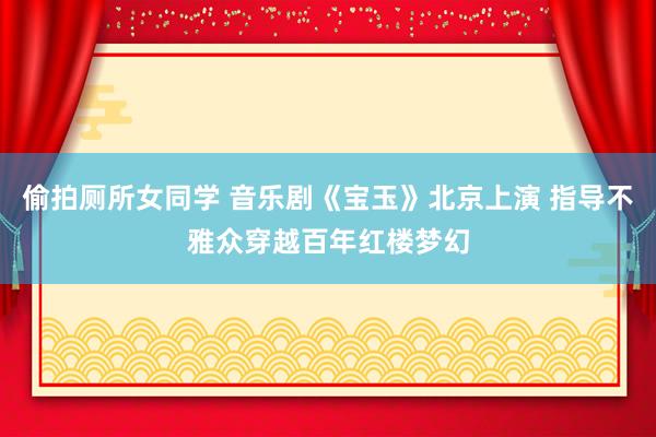 偷拍厕所女同学 音乐剧《宝玉》北京上演 指导不雅众穿越百年红楼梦幻