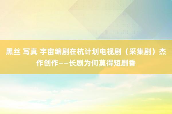 黑丝 写真 宇宙编剧在杭计划电视剧（采集剧）杰作创作——长剧为何莫得短剧香