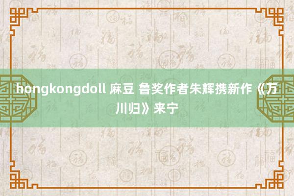 hongkongdoll 麻豆 鲁奖作者朱辉携新作《万川归》来宁