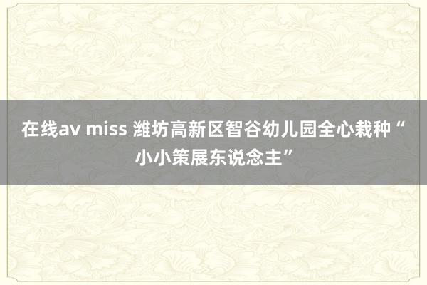 在线av miss 潍坊高新区智谷幼儿园全心栽种“小小策展东说念主”