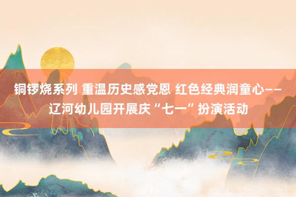 铜锣烧系列 重温历史感党恩 红色经典润童心——辽河幼儿园开展庆“七一”扮演活动