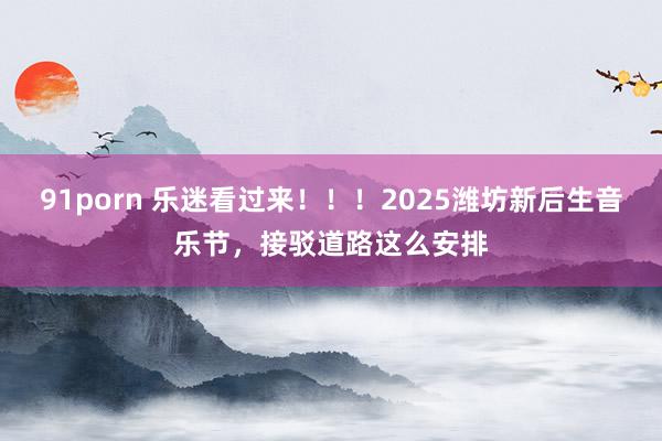 91porn 乐迷看过来！！！2025潍坊新后生音乐节，接驳道路这么安排