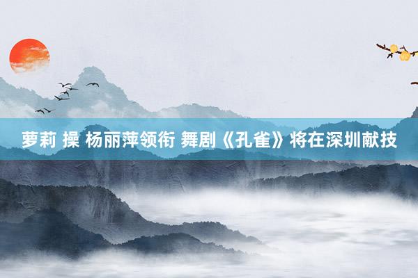 萝莉 操 杨丽萍领衔 舞剧《孔雀》将在深圳献技