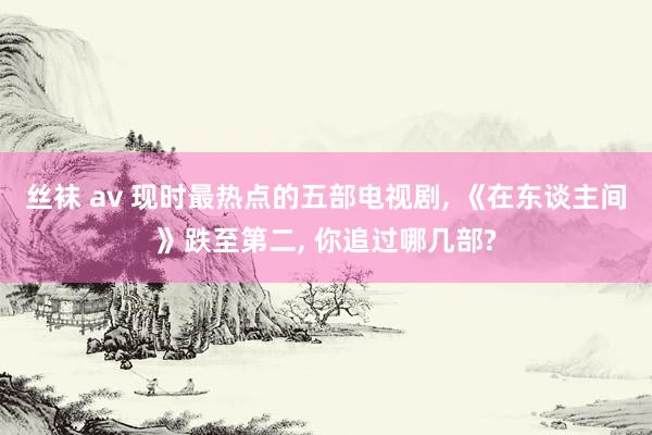 丝袜 av 现时最热点的五部电视剧, 《在东谈主间》跌至第二, 你追过哪几部?