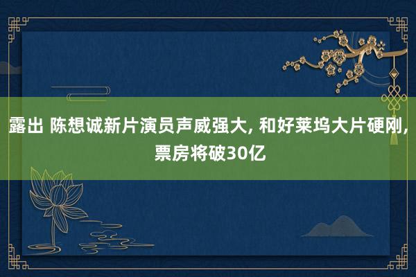 露出 陈想诚新片演员声威强大, 和好莱坞大片硬刚, 票房将破30亿