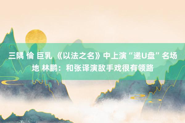 三隅 倫 巨乳 《以法之名》中上演“递U盘”名场地 林鹏：和张译演敌手戏很有领路