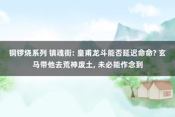 铜锣烧系列 镇魂街: 皇甫龙斗能否延迟命命? 玄马带他去荒神废土, 未必能作念到