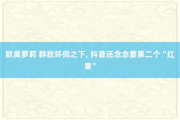 欧美萝莉 群敌环伺之下, 抖音还念念要第二个“红果”